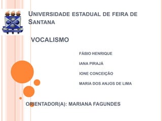 UNIVERSIDADE ESTADUAL DE FEIRA DE 
SANTANA 
VOCALISMO 
FÁBIO HENRIQUE 
IANA PIRAJÁ 
 IONE CONCEIÇÃO 
MARIA DOS ANJOS DE LIMA 
ORIENTADOR(A): MARIANA FAGUNDES 
 