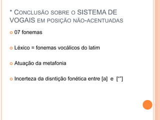 * CONCLUSÃO SOBRE O SISTEMA DE 
VOGAIS EM POSIÇÃO NÃO-ACENTUADAS 
 07 fonemas 
 Léxico = fonemas vocálicos do latim 
 Atuação da metafonia 
 Incerteza da disntição fonética entre [a] e [“”] 
 