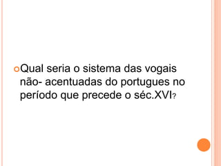 Qual seria o sistema das vogais 
não- acentuadas do portugues no 
período que precede o séc.XVI? 
 
