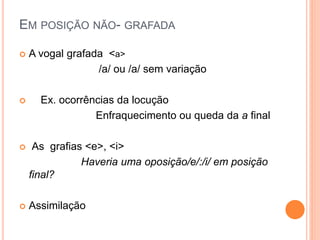EM POSIÇÃO NÃO- GRAFADA 
 A vogal grafada <a> 
/a/ ou /a/ sem variação 
 Ex. ocorrências da locução 
Enfraquecimento ou queda da a final 
 As grafias <e>, <i> 
Haveria uma oposição/e/:/i/ em posição 
final? 
 Assimilação 
 