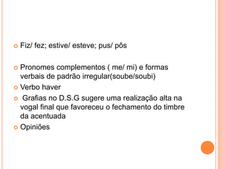  Fiz/ fez; estive/ esteve; pus/ pôs 
 Pronomes complementos ( me/ mi) e formas 
verbais de padrão irregular(soube/soubi) 
 Verbo haver 
 Grafias no D.S.G sugere uma realização alta na 
vogal final que favoreceu o fechamento do timbre 
da acentuada 
 Opiniões 
 