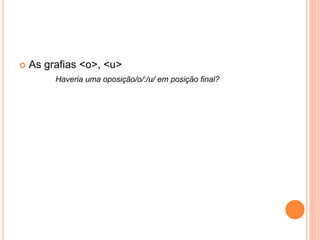  As grafias <o>, <u> 
Haveria uma oposição/o/:/u/ em posição final? 
 