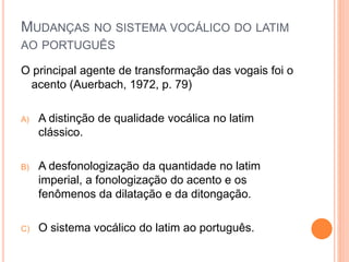 MUDANÇAS NO SISTEMA VOCÁLICO DO LATIM 
AO PORTUGUÊS 
O principal agente de transformação das vogais foi o 
acento (Auerbach, 1972, p. 79) 
A) A distinção de qualidade vocálica no latim 
clássico. 
B) A desfonologização da quantidade no latim 
imperial, a fonologização do acento e os 
fenômenos da dilatação e da ditongação. 
C) O sistema vocálico do latim ao português. 
 