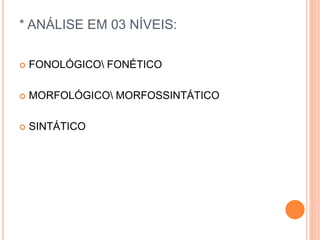 * ANÁLISE EM 03 NÍVEIS: 
 FONOLÓGICO FONÉTICO 
 MORFOLÓGICO MORFOSSINTÁTICO 
 SINTÁTICO 
 