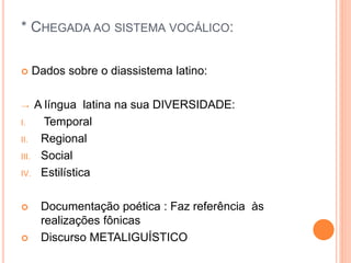 * CHEGADA AO SISTEMA VOCÁLICO: 
 Dados sobre o diassistema latino: 
→ A língua latina na sua DIVERSIDADE: 
I. Temporal 
II. Regional 
III. Social 
IV. Estilística 
 Documentação poética : Faz referência às 
realizações fônicas 
 Discurso METALIGUÍSTICO 
 