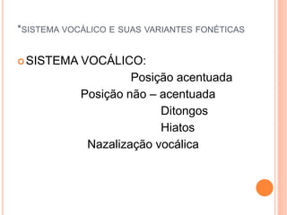*SISTEMA VOCÁLICO E SUAS VARIANTES FONÉTICAS 
SISTEMA VOCÁLICO: 
Posição acentuada 
Posição não – acentuada 
Ditongos 
Hiatos 
Nazalização vocálica 
 