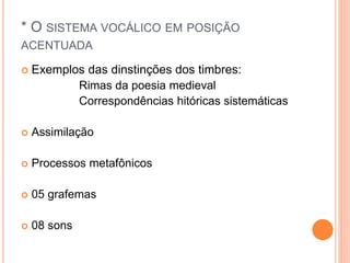 * O SISTEMA VOCÁLICO EM POSIÇÃO 
ACENTUADA 
 Exemplos das dinstinções dos timbres: 
Rimas da poesia medieval 
Correspondências hitóricas sistemáticas 
 Assimilação 
 Processos metafônicos 
 05 grafemas 
 08 sons 
 