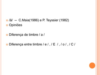  /ã/ -- C.Maia(1986) e P. Teyssier (1982) 
 Opiniões 
 Diferença de timbre / a / 
 Diferença entre timbre / e / , / E / , / o / , / C / 
 