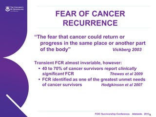 FCIC Survivorship Conference. Adelaide. 2013.
FEAR OF CANCER
RECURRENCE
“The fear that cancer could return or
progress in the same place or another part
of the body” Vickberg 2003
Transient FCR almost invariable, however:
 40 to 70% of cancer survivors report clinically
significant FCR Thewes et al 2009
 FCR identified as one of the greatest unmet needs
of cancer survivors Hodgkinson et al 2007
4
 
