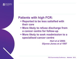 FCIC Survivorship Conference. Adelaide. 2013.
Patients with high FCR:
 Reported to be less satisfied with
their care
 More likely to refuse discharge from
a cancer centre for follow-up
 More likely to seek readmission to a
specialised cancer centre
Hart et al 2008;
Glynne-Jones et al 1997
 