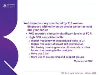 FCIC Survivorship Conference. Adelaide. 2013.
Web-based survey completed by 218 women
diagnosed with early stage breast cancer at least
one year earlier
 70% reported clinically significant levels of FCR
 High FCR associated with:
o Higher frequency of unscheduled visits to GP
o Higher frequency of breast self-examination
o Not having mammograms or ultrasounds or other
forms of screening in the past year
o More use CAM
o More use of counselling and support groups
Thewes et al 2012
 