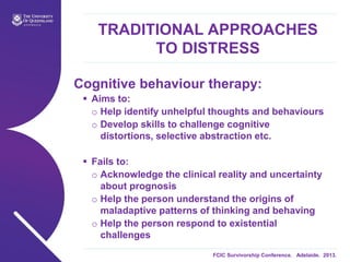 FCIC Survivorship Conference. Adelaide. 2013.
TRADITIONAL APPROACHES
TO DISTRESS
Cognitive behaviour therapy:
 Aims to:
o Help identify unhelpful thoughts and behaviours
o Develop skills to challenge cognitive
distortions, selective abstraction etc.
 Fails to:
o Acknowledge the clinical reality and uncertainty
about prognosis
o Help the person understand the origins of
maladaptive patterns of thinking and behaving
o Help the person respond to existential
challenges
 