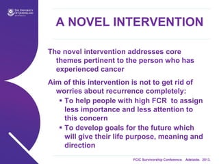 FCIC Survivorship Conference. Adelaide. 2013.
A NOVEL INTERVENTION
The novel intervention addresses core
themes pertinent to the person who has
experienced cancer
Aim of this intervention is not to get rid of
worries about recurrence completely:
 To help people with high FCR to assign
less importance and less attention to
this concern
 To develop goals for the future which
will give their life purpose, meaning and
direction
 