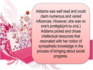Addams was well read and could
claim numerous and varied
influences. However, she was no
one's protégé(pró-tə-zhā.)
Addams picked and chose
intellectual resources that
resonated with her notion of
sympathetic knowledge in the
process of bringing about social
progress.
 