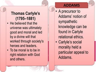 Thomas Carlyle’s
(1795–1881)
• He believed that the
universe was ultimately
good and moral and led
by a divine will that
worked through society's
heroes and leaders.
• To be moral is to be in
right relation with God
and others.
• A precursor to
Addams’ notion of
sympathetic
knowledge can be
found in Carlyle
relational ethics.
• Carlyle’s social
morality held a
particular appeal to
Addams.
ADDAMS
 