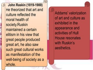 John Raskin (1819-1900)
He theorized that art and
culture reflected the
moral health of
society.Ruskin
maintained a certain
elitism in his view that
great people produced
great art, he also saw
such great cultural works
as manifestation of the
well-being of society as a
whole.
Addams’ valorization
of art and culture as
exhibited in the
appearance and
activities of Hull
House resonates
with Ruskin’s
aesthetics.
 
