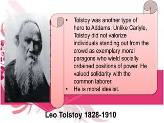 • Tolstoy was another type of
hero to Addams. Unlike Carlyle,
Tolstoy did not valorize
individuals standing out from the
crowd as exemplary moral
paragons who wield socially
ordained positions of power. He
valued solidarity with the
common laborer.
• He is moral idealist.
Leo Tolstoy 1828-1910
 