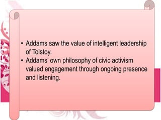 • Addams saw the value of intelligent leadership
of Tolstoy.
• Addams’ own philosophy of civic activism
valued engagement through ongoing presence
and listening.
 