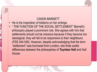 CANON BARNETT
• He is the inspiration of Addams on her writings.
• “ THE FUNCTION OF THE SOCIAL SETTLEMENT” Barnett’s
philosophy played a prominent role. She agrees with him that
settlements should not be missions because if they become too
ideological, they will fail to be responsive to their neighbours
(FSS 344-345). However, despite acknowledging that the term
“settlement” was borrowed from London, she finds subtle
differences between the philosophies of Toynbee Hall and Hull
House:
 