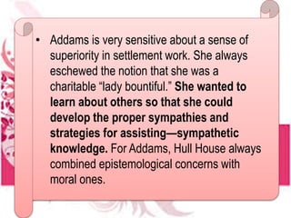 • Addams is very sensitive about a sense of
superiority in settlement work. She always
eschewed the notion that she was a
charitable “lady bountiful.” She wanted to
learn about others so that she could
develop the proper sympathies and
strategies for assisting—sympathetic
knowledge. For Addams, Hull House always
combined epistemological concerns with
moral ones.
 