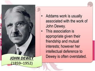 • Addams work is usually
associated with the work of
John Dewey.
• This association is
appropriate given their
friendship and mutual
interests; however her
intellectual deference to
Dewey is often overstated.JOHN DEWEY
(1859–1952)
 