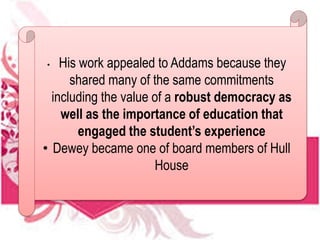 • His work appealed to Addams because they
shared many of the same commitments
including the value of a robust democracy as
well as the importance of education that
engaged the student’s experience
• Dewey became one of board members of Hull
House
 