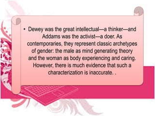 • Dewey was the great intellectual—a thinker—and
Addams was the activist—a doer. As
contemporaries, they represent classic archetypes
of gender: the male as mind generating theory
and the woman as body experiencing and caring.
However, there is much evidence that such a
characterization is inaccurate. .
 