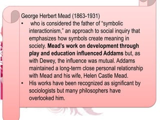 George Herbert Mead (1863-1931)
• who is considered the father of “symbolic
interactionism,” an approach to social inquiry that
emphasizes how symbols create meaning in
society. Mead’s work on development through
play and education influenced Addams but, as
with Dewey, the influence was mutual. Addams
maintained a long-term close personal relationship
with Mead and his wife, Helen Castle Mead.
• His works have been recognized as significant by
sociologists but many philosophers have
overlooked him.
 