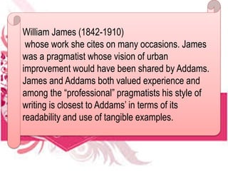 William James (1842-1910)
whose work she cites on many occasions. James
was a pragmatist whose vision of urban
improvement would have been shared by Addams.
James and Addams both valued experience and
among the “professional” pragmatists his style of
writing is closest to Addams’ in terms of its
readability and use of tangible examples.
 