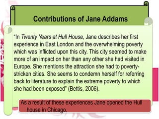 Contributions of Jane Addams
“In Twenty Years at Hull House, Jane describes her first
experience in East London and the overwhelming poverty
which was inflicted upon this city. This city seemed to make
more of an impact on her than any other she had visited in
Europe. She mentions the attraction she had to poverty-
stricken cities. She seems to condemn herself for referring
back to literature to explain the extreme poverty to which
she had been exposed” (Bettis, 2006).
As a result of these experiences Jane opened the Hull
house in Chicago.
 