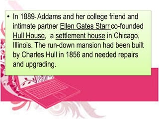 • In 1889 Addams and her college friend and
intimate partner Ellen Gates Starr co-founded
Hull House, a settlement house in Chicago,
Illinois. The run-down mansion had been built
by Charles Hull in 1856 and needed repairs
and upgrading.
 