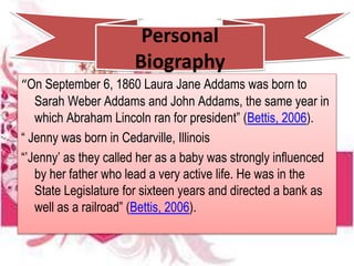 Personal
Biography
“On September 6, 1860 Laura Jane Addams was born to
Sarah Weber Addams and John Addams, the same year in
which Abraham Lincoln ran for president” (Bettis, 2006).
“ Jenny was born in Cedarville, Illinois
“’Jenny’ as they called her as a baby was strongly influenced
by her father who lead a very active life. He was in the
State Legislature for sixteen years and directed a bank as
well as a railroad” (Bettis, 2006).
 