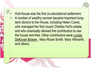 • Hull-House was the first co-educational settlement.
• A number of wealthy women became important long-
term donors to the House, including Helen Culver,
who managed her first cousin Charles Hull's estate,
and who eventually allowed the contributors to use
the house rent-free. Other contributors were Louise
DeKoven Bowen , Mary Rozet Smith, Mary Wilmarth,
and others.
 