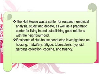 The Hull House was a center for research, empirical
analysis, study, and debate, as well as a pragmatic
center for living in and establishing good relations
with the neighbourhood.
Residents of Hull-house conducted investigations on
housing, midwifery, fatigue, tuberculosis, typhoid,
garbage collection, cocaine, and truancy.
 