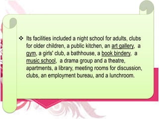  Its facilities included a night school for adults, clubs
for older children, a public kitchen, an art gallery, a
gym, a girls' club, a bathhouse, a book bindery, a
music school, a drama group and a theatre,
apartments, a library, meeting rooms for discussion,
clubs, an employment bureau, and a lunchroom.
 