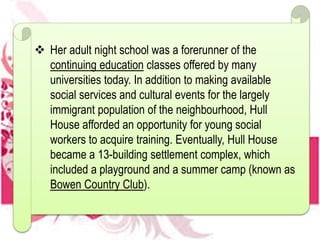  Her adult night school was a forerunner of the
continuing education classes offered by many
universities today. In addition to making available
social services and cultural events for the largely
immigrant population of the neighbourhood, Hull
House afforded an opportunity for young social
workers to acquire training. Eventually, Hull House
became a 13-building settlement complex, which
included a playground and a summer camp (known as
Bowen Country Club).
 