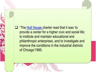  “The Hull House charter read that it was ‘to
provide a center for a higher civic and social life;
to institute and maintain educational and
philanthropic enterprises, and to investigate and
improve the conditions in the industrial districts
of Chicago’1995.
 