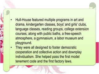 • Hull-House featured multiple programs in art and
drama, kindergarten classes, boys' and girls' clubs,
language classes, reading groups, college extension
courses, along with public baths, a free-speech
atmosphere, a gymnasium, a labor museum and
playground.
• They were all designed to foster democratic
cooperation and collective action and downplay
individualism. She helped pass the first model
tenement code and the first factory laws.
 