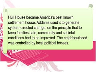 Hull House became America's best known
settlement house. Addams used it to generate
system-directed change, on the principle that to
keep families safe, community and societal
conditions had to be improved. The neighbourhood
was controlled by local political bosses.
 