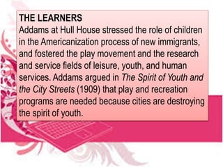 THE LEARNERS
Addams at Hull House stressed the role of children
in the Americanization process of new immigrants,
and fostered the play movement and the research
and service fields of leisure, youth, and human
services. Addams argued in The Spirit of Youth and
the City Streets (1909) that play and recreation
programs are needed because cities are destroying
the spirit of youth.
 