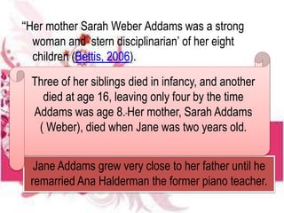 “Her mother Sarah Weber Addams was a strong
woman and ‘stern disciplinarian’ of her eight
children (Bettis, 2006).
Jane Addams grew very close to her father until he
remarried Ana Halderman the former piano teacher.
Three of her siblings died in infancy, and another
died at age 16, leaving only four by the time
Addams was age 8. Her mother, Sarah Addams
( Weber), died when Jane was two years old.
 