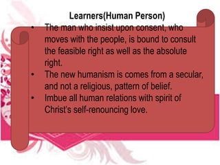 Learners(Human Person)
• The man who insist upon consent, who
moves with the people, is bound to consult
the feasible right as well as the absolute
right.
• The new humanism is comes from a secular,
and not a religious, pattern of belief.
• Imbue all human relations with spirit of
Christ’s self-renouncing love.
 