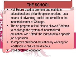THE SCHOOL
 Hull House used to promote and maintain
educational and philanthropic enterprises as a
means of advancing social and civic life in the
industrial center of Chicago.
 The art program at Hull House allowed Addams
to challenge the system of industrialized
education, w/c “ fitted” the individual to a specific
job or position.
 To improve childhood education by working for
legislation to reduce child labour.
 Child centered education
 