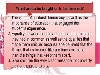 What are to be taught or to be learned?
1. The value of a robust democracy as well as the
importance of education that engaged the
student’s experience.
2. Equality between people and educate them things
they had in common as well as the qualities that
made them unique; because she believed that the
‘things that make men like are finer and better
than the things that keep them apart.
3. Give children the very clear message that poverty
did not translate to pity.
 