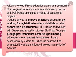 Addams viewed lifelong education as a critical component
of an engaged citizenry in a vibrant democracy. To that
end, Hull-House sponsored a myriad of educational
projects.
Addams strived to improve childhood education by
working for legislation to reduce child labour, she
sponsored a kindergarten at Hull-House and worked
with Dewey and education pioneer Ella Flagg Young on
pedagogical techniques centered upon making
education more relevant for students. Extant
descriptions by visitors to Hull-house describe it as
permeated by children furiously involved in a myriad of
activities.
 