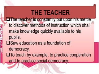THE TEACHER
The teacher is constantly put upon his mettle
to discover methods of instruction which shall
make knowledge quickly available to his
pupils.
Saw education as a foundation of
democracy.
To teach by example, to practice cooperation
and to practice social democracy.
 