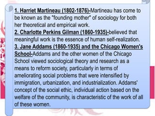 1. Harriet Martineau (1802-1876)-Martineau has come to
be known as the "founding mother" of sociology for both
her theoretical and empirical work.
2. Charlotte Perkins Gilman (1860-1935)-believed that
meaningful work is the essence of human self-realization.
3. Jane Addams (1860-1935) and the Chicago Women's
School-Addams and the other women of the Chicago
School viewed sociological theory and research as a
means to reform society, particularly in terms of
ameliorating social problems that were intensified by
immigration, urbanization, and industrialization. Addams'
concept of the social ethic, individual action based on the
welfare of the community, is characteristic of the work of all
of these women.
 