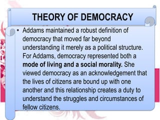 THEORY OF DEMOCRACY
• Addams maintained a robust definition of
democracy that moved far beyond
understanding it merely as a political structure.
For Addams, democracy represented both a
mode of living and a social morality. She
viewed democracy as an acknowledgement that
the lives of citizens are bound up with one
another and this relationship creates a duty to
understand the struggles and circumstances of
fellow citizens.
 