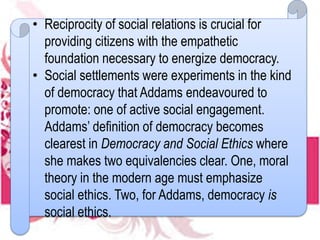 • Reciprocity of social relations is crucial for
providing citizens with the empathetic
foundation necessary to energize democracy.
• Social settlements were experiments in the kind
of democracy that Addams endeavoured to
promote: one of active social engagement.
Addams’ definition of democracy becomes
clearest in Democracy and Social Ethics where
she makes two equivalencies clear. One, moral
theory in the modern age must emphasize
social ethics. Two, for Addams, democracy is
social ethics.
 