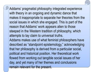 Addams’ pragmatist philosophy integrated experience
with theory in an ongoing and dynamic dance that
makes it inappropriate to separate her theories from the
social issues in which she engaged. This is part of the
reason that Addams’ work appears alien to those
steeped in the Western tradition of philosophy, which
attempts to lay claim to universal truths.
Addams makes use of what feminist philosophers have
described as “standpoint epistemology,” acknowledging
that her philosophy is derived from a particular social,
political and historical position. Her theoretical work
flowed from working out tangible social issues of her
day, and yet many of her themes and conclusions
remain relevant for the present.
 